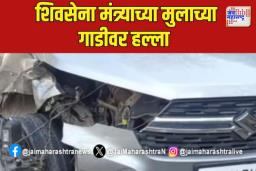 शिवसेना मंत्र्याच्या मुलाच्या गाडीवर हल्ला